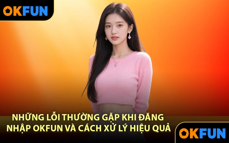 Những lỗi thường gặp khi đăng nhập OKFUN và cách xử lý hiệu quả